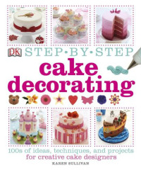 Karen Sullivan — Step-by-Step Cake Decorating: 100s of Ideas, Techniques, and Projects for Creative Cake Designers