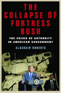 Alasdair Roberts — The Collapse of Fortress Bush: The Crisis of Authority in American Government