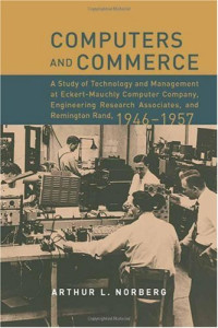 Arthur L. Norberg — Computers and Commerce: A Study of Technology and Management at Eckert-Mauchly Computer Company, Engineering Research Associates, and Remington Rand, 1946-1957 (History of Computing)