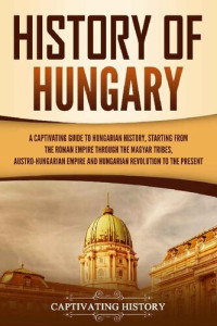Captivating History — History of Hungary: A Captivating Guide to Hungarian History, Starting from the Roman Empire through the Magyar Tribes, Austro-Hungarian Empire and Hungarian Revolution to the Present