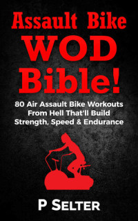 Selter, P — Assault Bike WOD Bible!: 80 Air Assault Bike Workouts From Hell That'll Build Strength, Speed & Endurance