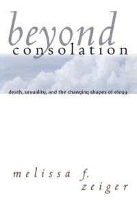 Melissa F. Zeiger — Beyond Consolation: Death, Sexuality, and the Changing Shapes of Elegy