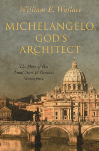 William E. Wallace — Michelangelo, God’s Architect: The Story Of His Final Years And Greatest Masterpiece
