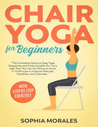 Sophia Morales — Chair Yoga for Beginners: The Complete Guide to Easy Yoga Sequences & Poses Suitable for Every Age That You Can Do Sitting at Home in 10 Minutes to Improve Strength, Flexibility, and Calmness