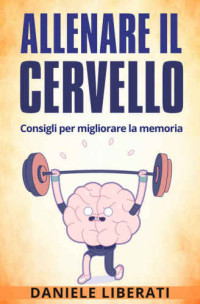 Liberati, Daniele — Allenare il cervello: Consigli per migliorare la memoria: Tecniche per allenare la mente, alimentazione e integratori per la memoria