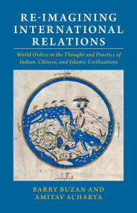 Barry Buzan, Amitav Acharya — Re-imagining International Relations: World Orders in the Thought and Practice of Indian, Chinese, and Islamic Civilizations