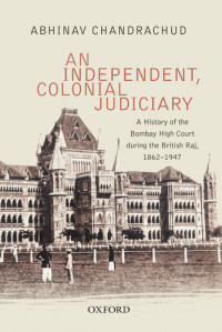 Abhinav Chandrachud — An Independent, Colonial Judiciary: A History of the Bombay High Court during the British Raj, 1862–1947