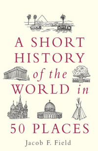Jacob F. Field — A Short History of the World in 50 Places