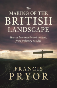Francis Pryor — The Making of the British Landscape: How We Have Transformed the Land, from Prehistory to Today