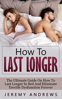 Jeremy Andrews — How To Last Longer: The Ultimate Guide On How To Last Longer In Bed And Eliminate Erectile Dysfunction Forever (Erectile Dysfunction, Infertility, Libido, Sexual Dysfunction, Impotence)