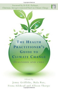 Jenny Griffiths, Mala Rao, Fiona Adshead, Allison Thorpe, R. K. Pachauri — The Health Practitioners Guide to Climate Change: Diagnosis and Cure (Earthscan: Climate)