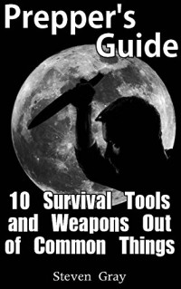 Steven Gray — Prepper’s Guide: 10 Survival Tools and Weapons Out of Common Things: (Survival Guide, Prepper’s Guide)