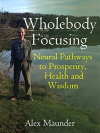 Alex Maunder — Wholebody Focusing: Neural Pathways to Prosperity, Health and Wisdom (Alexander Technique & Focusing based)