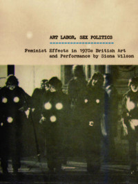 Siona Wilson — Art Labor, Sex Politics: Feminist Effects in 1970s British Art and Performance