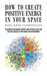 Kasi Kaye Iliopoulos — How to Create Positive Energy in Your Space: Transmute Discordant Energy and Activate Light and Positive Energy in Your Home and Environment