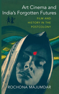 Majumdar, Rochona — Art Cinema and India’s Forgotten Futures: Film and History in the Postcolony