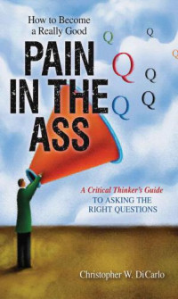 DiCarlo, Christopher W — How To Become A Really Good Pain in the Ass: A Critical Thinker's Guide to Asking the Right Questions