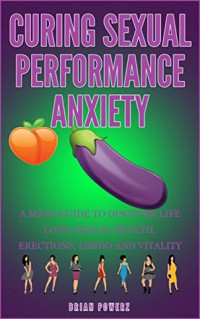 Brian Powerz — Curing sexual performance anxiety: A mans guide to discover life long sexual health,erections, libido and vitality