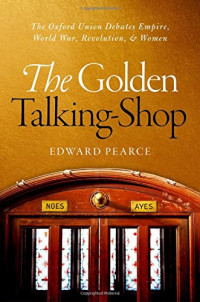 Pearce, Edward — The golden talking-shop : the Oxford Union Debates empire, world war, revolution, and women