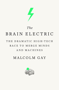 Malcolm Gay — The Brain Electric: The Dramatic High-Tech Race to Merge Minds and Machines