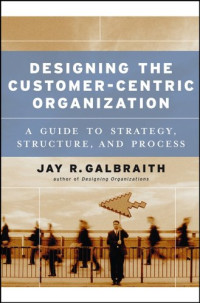 Jay R. Galbraith — Designing the Customer-Centric Organization: A Guide to Strategy, Structure, and Process