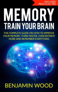 Wood, Benjamin — Memory. Train Your Brain.: The Complete Guide on How to Improve Your Memory, Think Faster, Concentrate More and Remember Everything
