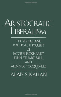 Alan S. Kahan — Aristocratic Liberalism: The Social and Political Thought of Jacob Burckhardt, John Stuart Mill, and Alexis de Tocqueville