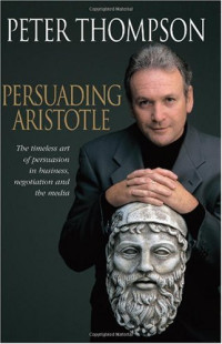 Peter Thompson — Persuading Aristotle: The timeless art of persuasion in business, negotiation and the media