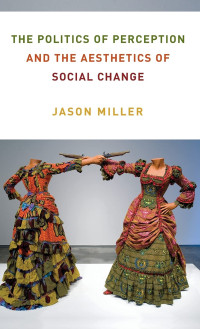 Jason Miller — The Politics of Perception and the Aesthetics of Social Change (Columbia Themes in Philosophy, Social Criticism, and the Arts)
