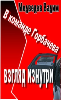 Медведев Вадим Андреевич — В команде Горбачева: взгляд изнутри