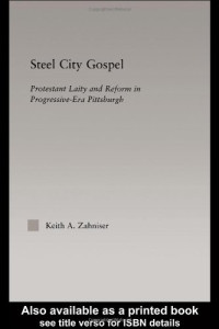 Keith Zahniser — Steel City Gospel: Protestant Laity and Reform in Progressive-Era Pittsburgh (Religion in History, Society and Culture)