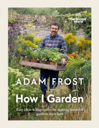 Adam Frost — Gardener’s World: How I Garden: Easy ideas & inspiration for making beautiful gardens anywhere