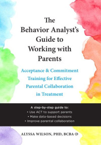 Alyssa Wilson — The Behavior Analyst's Guide to Working with Parents: Acceptance and Commitment Training for Effective Parental Collaboration in Treatment