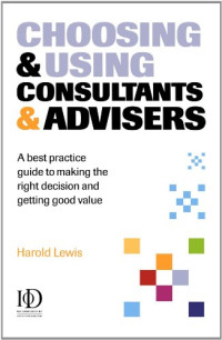 Harold Lewis — Choosing, Using Consultants, Advisers - A Best Practice Guide to Making the Right Decisions and Getting Good Value
