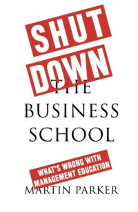 Martin Parker — Shut Down the Business School: What’s Wrong with Management Education