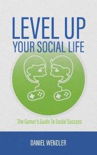 Daniel Wendler — Level Up Your Social Life: The Gamer's Guide To Social Success