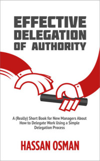 Hassan Osman — Effective Delegation of Authority: A (Really) Short Book for New Managers About How to Delegate Work Using a Simple Delegation Process