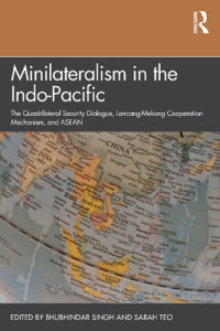 Bhubhindar Singh and Sarah Teo (editors) — Minilateralism in the Indo-Pacific: The Quadrilateral Security Dialogue, Lancang-Mekong Cooperation Mechanism, and ASEAN