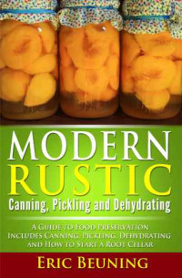 Eric Beuning — Modern Rustic: Canning, Pickling and Dehydrating: A Guide to Food Preservation: Includes Canning, Pickling, Dehydrating and How to Start a Root Cellar