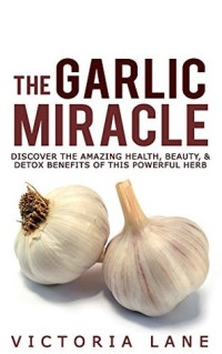 Victoria Lane — The Garlic Miracle: Discover The Amazing Health, Beauty, & Detox Benefits Of This Powerful Herb (Garlic - Herbal Remedies - Herbs - Natural Cures - Home Remedies)