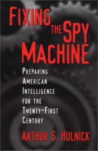 Arthur S. Hulnick — Fixing the Spy Machine: Preparing American Intelligence for the Twenty-First Century
