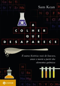 Sam Kean — A Colher que Desaparece - e Outras Historias Reais de Loucura, Amor, Morte a Partir dos Elementos Quimicos