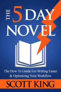 Scott King — The Five Day Novel: The How To Guide For Writing Faster & Optimizing Your Workflow