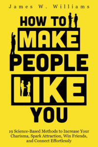 James W. Williams — How to Make People Like You: 19 Science-Based Methods to Increase Your Charisma, Spark Attraction, Win Friends, and Connect Effortlessly