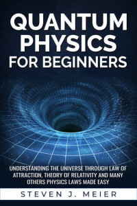 J. Meier, Steven — Quantum Physics for Beginners: Understanding the Universe through Law of Attraction, Theory of Relativity and many others Physics Laws Made Easy.