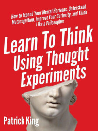 Patrick King — Learn To Think Using Thought Experiments: How to Expand Your Mental Horizons, Understand Metacognition, Improve Your Curiosity, and Think Like a Philosopher