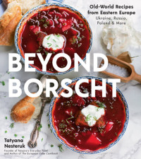 Tatyana Nesteruk — Beyond Borscht : Old-World Recipes from Eastern Europe • Ukraine, Russia, Poland & More