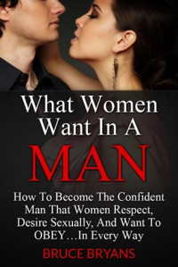 Bruce Bryans — What Women Want In A Man: How To Become The Confident Man That Women Respect, Desire Sexually, And Want To Obey...In Every Way