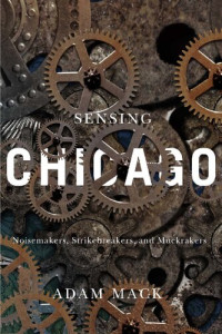 Adam Mack — Sensing Chicago: Noisemakers, Strikebreakers, and Muckrakers