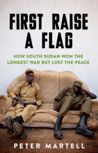 Peter Martell — First Raise a Flag - How South Sudan Won the Longest War But Lost the Peace (2019)